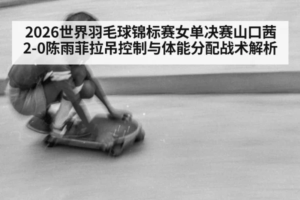 2026世界羽毛球锦标赛女单决赛山口茜2-0陈雨菲拉吊控制与体能分配战术解析