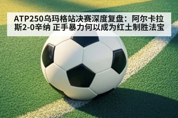 ATP250乌玛格站决赛深度复盘:阿尔卡拉斯2-0辛纳 正手暴力何以成为红土制胜法宝