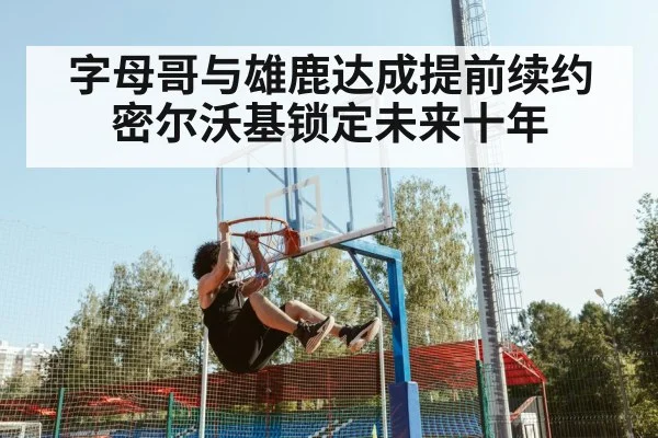 字母哥与雄鹿达成提前续约 密尔沃基锁定未来十年